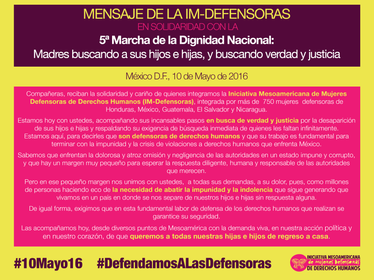 México D.F., 10 de mayo de 2016 - Compañeras, reciban la solidaridad y cariño de quienes integramos la Iniciativa Mesoamericana de Mujeres Defensoras de Derechos Humanos (IM-Defensoras), integrada por más de 750 mujeres defensoras de Honduras, México, Guatemala, El Salvador y Nicaragua. Estamos hoy con ustedes, acompañando sus incansables pasos en busca de verdad y justicia por la desaparición de sus hijos e hijas y respaldando su exigencia de búsqueda inmediata de quienes les faltan infinitamente.  Estamos aquí, para decirles que son defensoras de derechos humanos y que su trabajo es fundamental para terminar con la impunidad y la crisis de violaciones a derechos humanos que enfrenta México. Sabemos que enfrentan la dolorosa y atroz omisión y negligencia de las autoridades en un estado impune y corrupto, y que hay un margen muy pequeño para esperar la respuesta diligente, humana y responsable de las autoridades que merecen.  Pero en ese pequeño margen nos unimos con ustedes, a todas sus demandas, a su dolor, pues, como millones de personas haciendo eco de la necesidad de abatir la impunidad y la indolencia que sigue generando que vivamos en un país en donde se nos separe de nuestros hijos e hijas sin respuesta alguna. De igual forma, exigimos que en esta fundamental labor de defensa de los derechos humanos que realizan se garantice su seguridad. Las acompañamos hoy, desde diversos puntos de Mesoamérica con la demanda viva, en nuestra acción política y en nuestro corazón, de que queremos a todas nuestras hijas e hijos de regreso a casa.