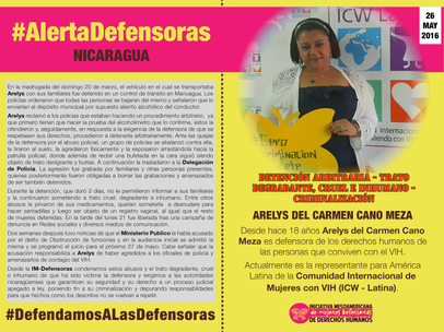 26 de mayo de 2016 - Desde hace 18 años Arelys del Carmen Cano Meza es defensora de los derechos humanos de las personas que conviven con el VIH. Actualmente es la representante para América Latina de la Comunidad Internacional de Mujeres con VIH (ICW - Latina).  En la madrugada del domingo 20 de marzo, el vehículo en el cual se transportaba Arelys con sus familiares fue detenido en un control de tránsito en Manuagua. Los policias ordenaron que todas las personas se bajaran del mismo y señalaron que lo enviarían al depósito municipal por supuesto aliento alcohólico del conductor.  Arelys reclamó a los policias que estaban haciendo un procedimiento arbitrario,  ya que primero tienen que hacer la prueba del alcoholimetro que lo confirme, estos la ofendieron y, seguidamente, en respuesta a la exigencia de la defensora de que se respetasen sus derechos, procedieron a detenerla arbitrariamente. Ante las quejas de la defensora por el abuso policial, un grupo de policías se abalanzó contra ella, la tiraron al suelo, la agredieron físicamente y la esposaron arrastándola hacia la patrulla policial, donde además de recbir una bufetada en la cara siguió siendo objeto de trato denigrante y burlas. A continuación la trasladaron a la Delegación de Policía. La agresión fue grabada por familiares y otras personas presentes, quienes posteriormente fueron obligadas a borrar las grabaciones y amenazados de ser también detenidos. Durante la detención, que duró 2 días, no le permitieron informar a sus familiares y la continuaron sometiendo a trato cruel, degradante e inhumano. Entre otros abusos le privaron de sus medicamentos, querían someterla  a desnudare para hacer sentadillas y luego ser objeto de un registro vaginal, al igual que el resto de mujeres detenidas. En la tarde del lunes 21 fue liberada tras una campaña de denuncia en Redes sociales y diversos medios de comunicación. Dos semanas después tuvo noticias de que el Ministerio Publico la había acusado por el delito de Obstrucción de funciones y en la audiencia inicial se admitió la misma y se programó el juicio para el próximo 27 de mayo. Cabe señalar que la acusación responsabiliza a Arelys de haber agredidos a los oficiales de policía y amenazarlos de contagio del VIH.   Desde la IM-Defensoras condenamos estos abusos y el trato degradante, cruel e inhumano de que ha sido víctima la defensora y exigimos a las autoridades nicaragüenses que garanticen su seguridad y su derecho a un proceso judicial apegado a ley, poniendo fin a su criminalización y depurando responsabildades para que hechos como los descritos no se vuelvan a repetir.