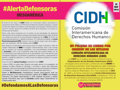 25 de mayo de 2016 - La CIDH es un órgano principal y autónomo de la Organización de los Estados Americanos (OEA) encargado de la promoción y protección de los #DDHH en el continente americano. Está integrada por siete miembros independientes que se desempeñan en forma personal y tiene su sede en Washington, D.C. Fue creada por la OEA en 1959 y, en forma conjunta con la Corte Interamericana de Derechos Humanos (CorteIDH), instalada en 1979, es una institución del Sistema Interamericano de protección de los derechos humanos (SIDH). El lunes 23 de mayo, la CIDH emitió un comunicado público anunciando la suspensión de las visitas y los Períodos de Sesiones previstos para julio y octubre de este año debido a la extrema crisis financiara que atraviesa. También informó que el 31 de julio vencen los contratos del 40% de su personal y no cuenta con fondos para renovarlos. Dicha crisis viene producida por el cambio en las prioridades de asistencia internacional de los estados europeos (principales financiadores hasta la fecha) y la omisión por parte de muchos Estados integrantes de la OEA. En 2015, los países latinoamericanos y caribeños donaron 13,7 millones de dólares a la Corte Penal Internacional (CPI) -donde no hay en trámite ningún caso de la región-, pero solo destinaron 199.000 dólares para la CIDH. Esta situacion es gravísima pues supone poner en riesgo inminente a miles de mujeres defensoras de DDHH en la región mesoamericana, tanto a las muchas que ya cuentan con medidas cautelares o con procedimientos iniciados ante la Comisión, como a las muchísimas otras más que pueden perder uno de los instrumentos que hasta la fecha se ha demostrado como más efectivo para protegerlas obligando a los Estados a garantizar su seguridad, a salvaguardar su derecho a defender derechos y a velar porque los ataques recibidos no queden en la impunidad. Como ha escrito James Cavallaro, presidente de la CIDH: "Pero la CIDH no puede parar. Tenemos que seguir atentos a la investigación del asesinato de Berta Cáceres en Honduras, y de tantos y tantas otras defensoras asesinadas, y tenemos que proteger a los defensores que viven amenazados y hostigados y criminalizados. (...) Nuestro compromiso con nuestro mandato sigue firme". Desde la IM-Defensoras manifestamos nuestra preocupación ante tan grave situación y nos unimos al llamado urgente de la CIDH a los Estados miembros, los países observadores y otros posibles donantes a realizar aportes financieros para que la Comisión pueda seguir desarrollando su indispensable labor.